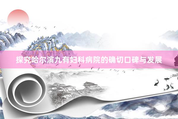 探究哈尔滨九有妇科病院的确切口碑与发展